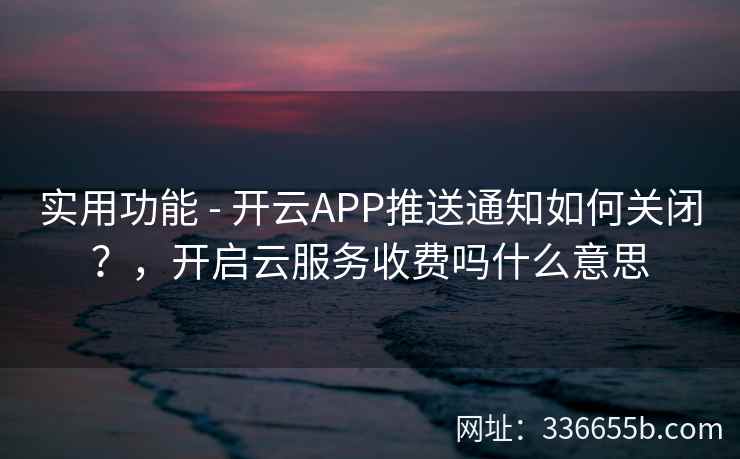 实用功能 - 开云APP推送通知如何关闭？，开启云服务收费吗什么意思