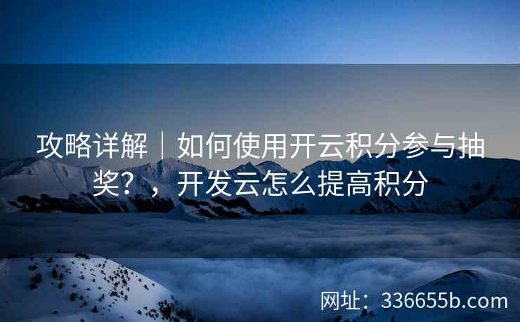 攻略详解｜如何使用开云积分参与抽奖？，开发云怎么提高积分