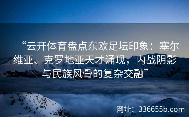 “云开体育盘点东欧足坛印象：塞尔维亚、克罗地亚天才涌现，内战阴影与民族风骨的复杂交融”