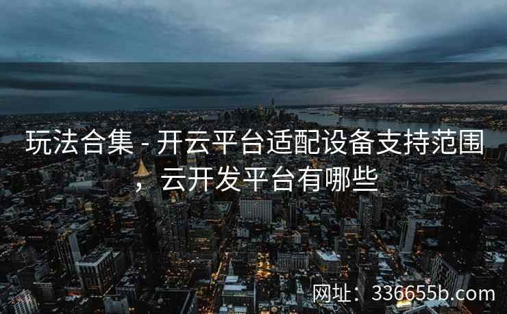 玩法合集 - 开云平台适配设备支持范围，云开发平台有哪些