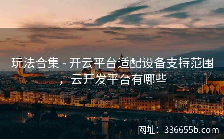 玩法合集 - 开云平台适配设备支持范围,云开发平台有哪些 玩法合集 - 开云平台适配设备支持范围,云开发平台有哪些