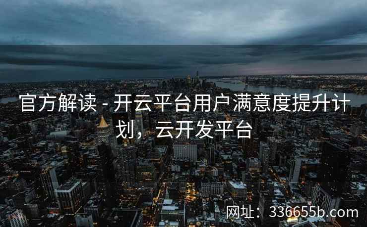 官方解读 - 开云平台用户满意度提升计划，云开发平台