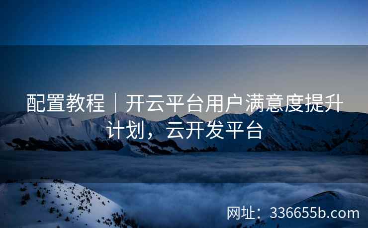 配置教程｜开云平台用户满意度提升计划，云开发平台