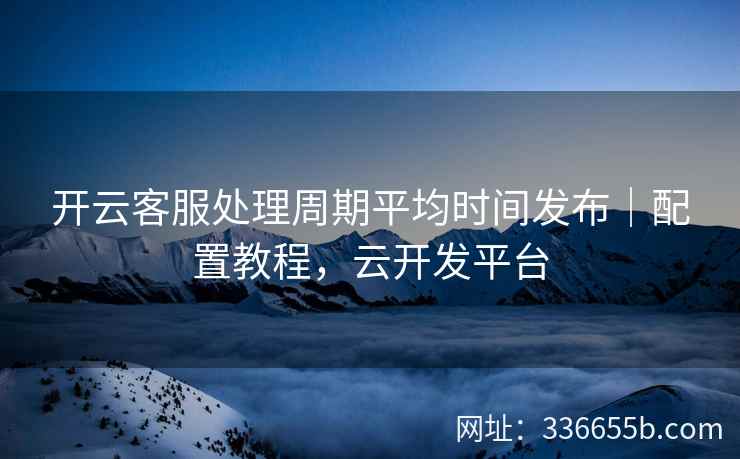 开云客服处理周期平均时间发布｜配置教程，云开发平台