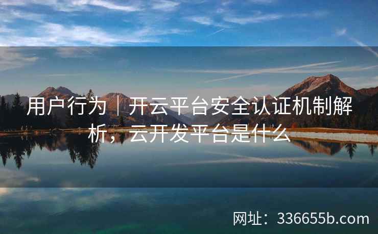 用户行为|开云平台安全认证机制解析,云开发平台是什么 用户行为|开云平台安全认证机制解析,云开发平台是什么