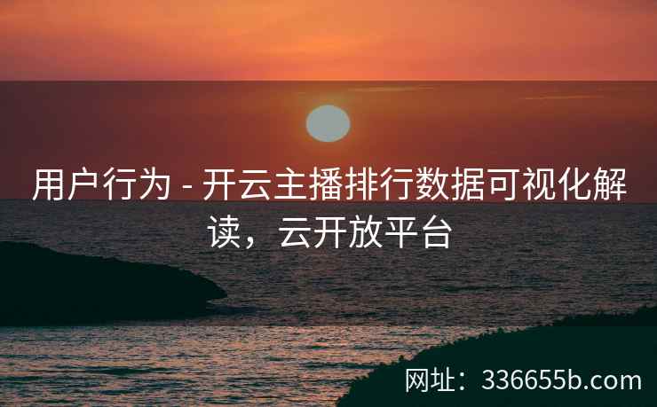 用户行为 - 开云主播排行数据可视化解读，云开放平台