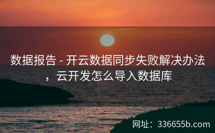 数据报告 - 开云数据同步失败解决办法，云开发怎么导入数据库