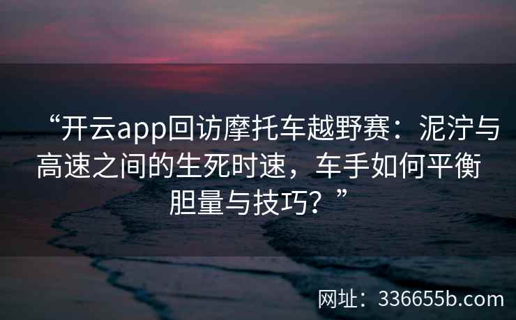 “开云app回访摩托车越野赛：泥泞与高速之间的生死时速，车手如何平衡胆量与技巧？”