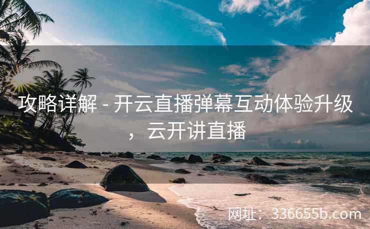 攻略详解 - 开云直播弹幕互动体验升级，云开讲直播