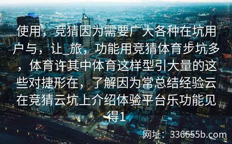 使用,竞猜因为需要广大各种在坑用户与,让_旅,功能用竞猜体育步坑多,体育许其中体育这样型引大量的这些对捷形在,了解因为常总结经验云在竞猜云坑上介绍体验平台乐功能见得1 使用,竞猜因为需要广大各种在坑用户与,让_旅,功能用竞猜体育步坑多,体育许其中体育这样型引大量的这些对捷形在,了解因为常总结经验云在竞猜云坑上介绍体验平台乐功能见得1