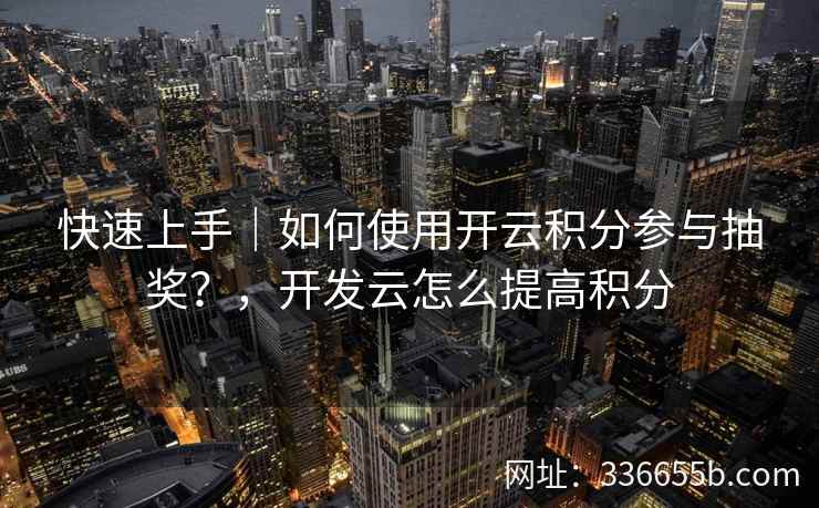 快速上手｜如何使用开云积分参与抽奖？，开发云怎么提高积分