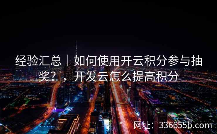 经验汇总｜如何使用开云积分参与抽奖？，开发云怎么提高积分