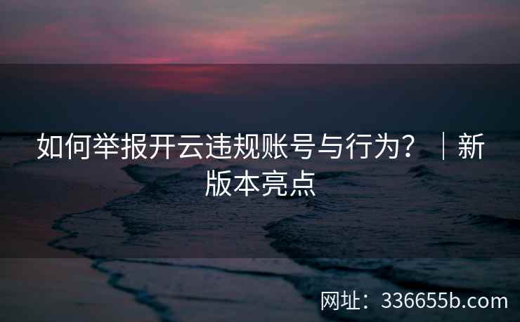 如何举报开云违规账号与行为？｜新版本亮点